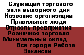 Служащий торгового зала выходного дня › Название организации ­ Правильные люди › Отрасль предприятия ­ Розничная торговля › Минимальный оклад ­ 30 000 - Все города Работа » Вакансии   . Владимирская обл.,Радужный г.